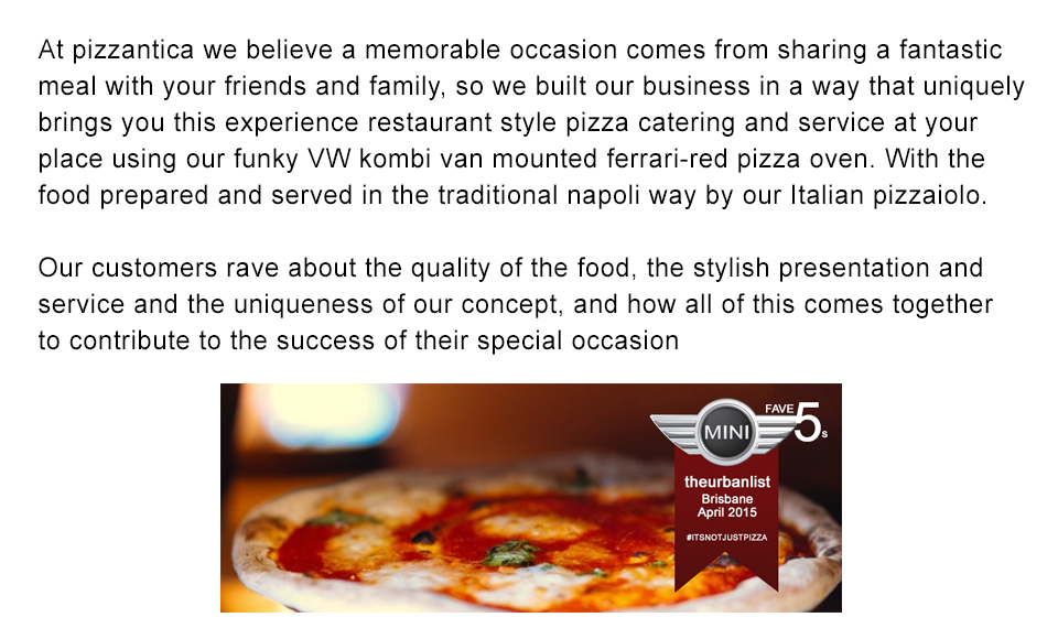 
                At Pizzantica we believe a memorable occasion  comes from sharing a fantastic  meal with your friends and family,
                so we have built our business in  a way  that  uniquely  brings you this experience Restaurant Style Pizza Catering
                and service at your place using our Funky VW Kombi  Van mounted Ferrari-red Pizza Oven.
                With the food prepared and served in the traditional Napoli way by our Italian Pizzaiolo.

				Our Customers rave about the quality of the food, the stylish presentation and service and the uniqueness of our concept, and how all of this  comes together to contribute to the success of their special occasions.

				Unique, Authentic , Quality, Service, Italian – FUN!!