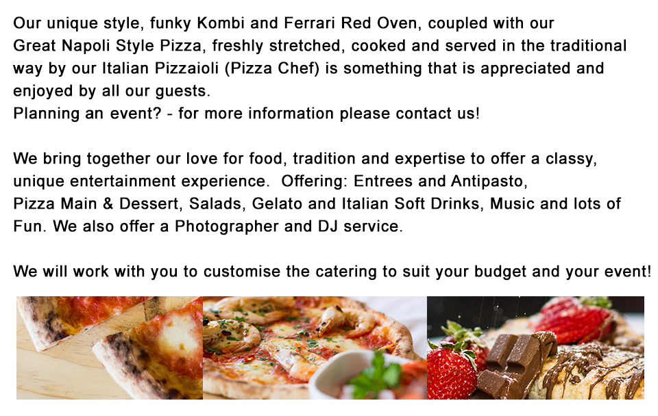                 Our Cool, VW Kombi Mounted Pizza Oven, together with our                professional Pizzaiolo (Italian Pizza Chef) and Top Quality                Italian, Napoli region inspired pizzas – we bring together our                love for food and expertise to offer a classy, unique                entertainment experience.  				Offering : Pizza - Entrees, Main & Dessert, Italian Soft Drinks,                Music and lots of Fun with Photographer and DJ as optional.